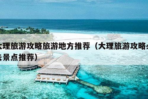 大理旅游攻略旅游地方推荐（大理旅游攻略必去景点推荐）