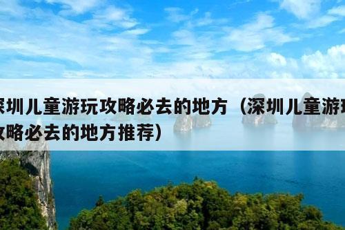 深圳儿童游玩攻略必去的地方（深圳儿童游玩攻略必去的地方推荐）