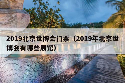 2019北京世博会门票（2019年北京世博会有哪些展馆）