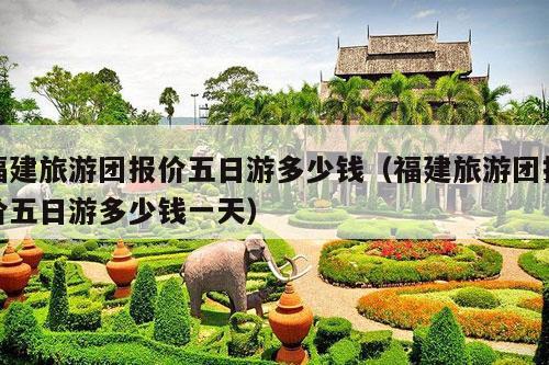 福建旅游团报价五日游多少钱（福建旅游团报价五日游多少钱一天）