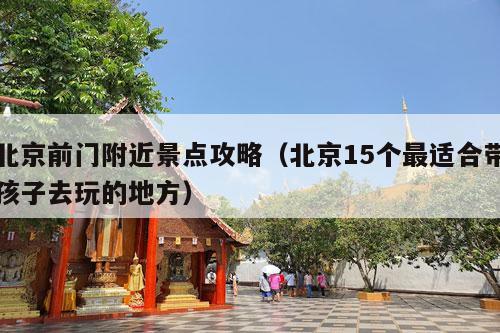 北京前门附近景点攻略（北京15个最适合带孩子去玩的地方）