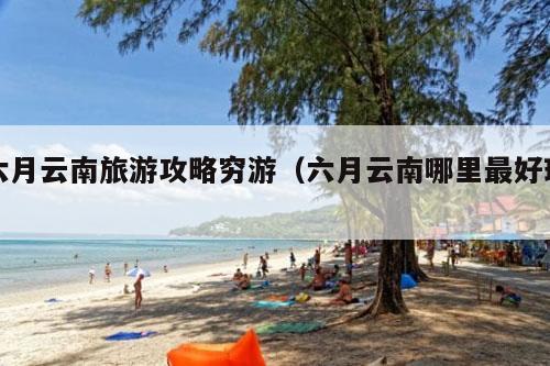 六月云南旅游攻略穷游（六月云南哪里最好玩）