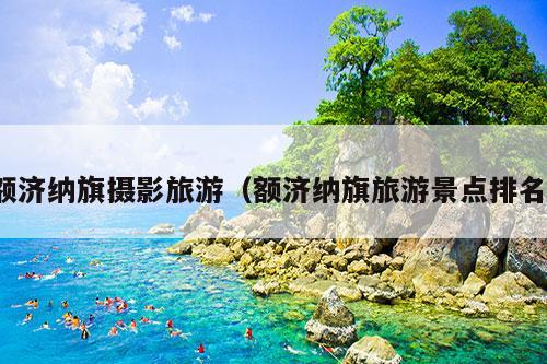 额济纳旗摄影旅游（额济纳旗旅游景点排名）