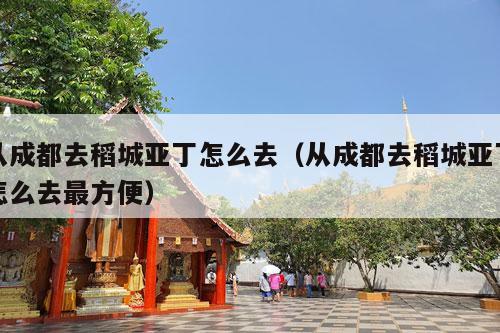 从成都去稻城亚丁怎么去（从成都去稻城亚丁怎么去最方便）