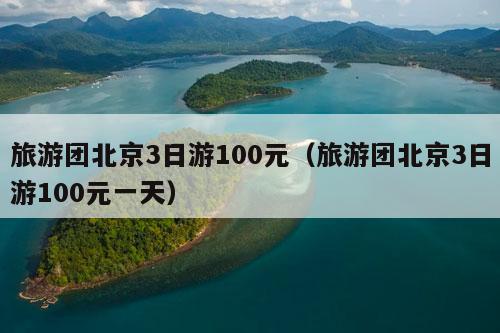 旅游团北京3日游100元（旅游团北京3日游100元一天）