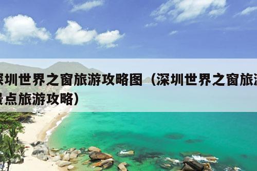 深圳世界之窗旅游攻略图（深圳世界之窗旅游景点旅游攻略）