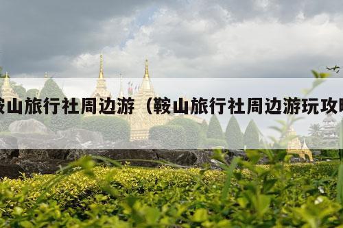 鞍山旅行社周边游（鞍山旅行社周边游玩攻略）