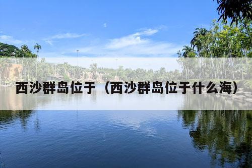 西沙群岛位于（西沙群岛位于什么海）