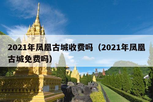 2021年凤凰古城收费吗（2021年凤凰古城免费吗）