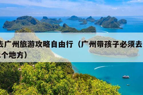 去广州旅游攻略自由行（广州带孩子必须去22个地方）