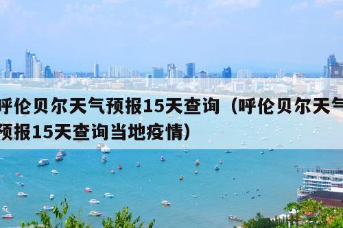 呼伦贝尔天气预报15天查询（呼伦贝尔天气预报15天查询当地疫情）