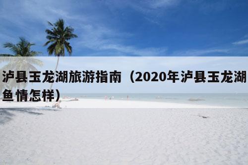 泸县玉龙湖旅游指南（2020年泸县玉龙湖鱼情怎样）