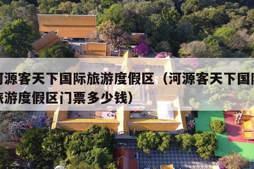 河源客天下国际旅游度假区（河源客天下国际旅游度假区门票多少钱）