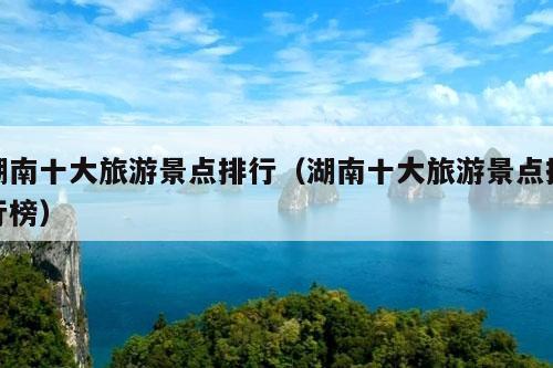 湖南十大旅游景点排行（湖南十大旅游景点排行榜）