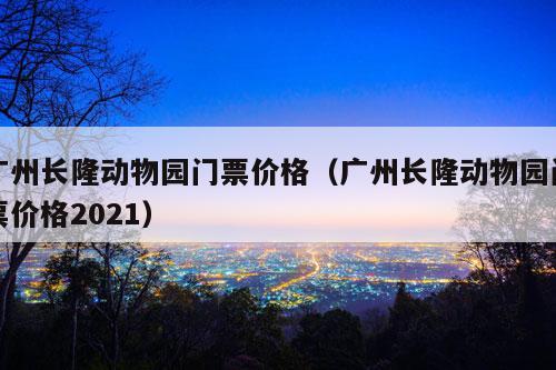 广州长隆动物园门票价格（广州长隆动物园门票价格2021）