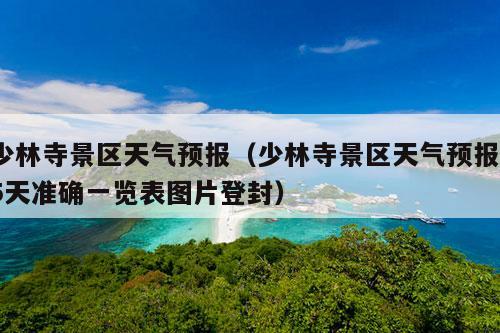 少林寺景区天气预报（少林寺景区天气预报15天准确一览表图片登封）