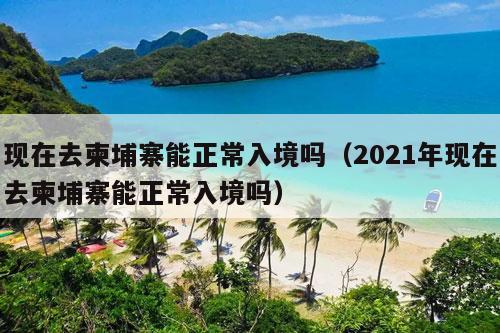 现在去柬埔寨能正常入境吗（2021年现在去柬埔寨能正常入境吗）