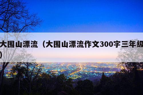 大围山漂流（大围山漂流作文300字三年级）