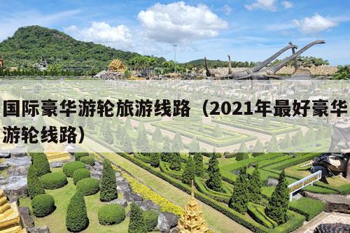 国际豪华游轮旅游线路（2021年最好豪华游轮线路）