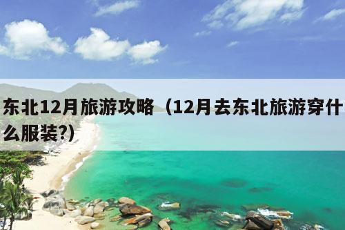 东北12月旅游攻略（12月去东北旅游穿什么服装?）