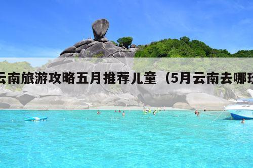 云南旅游攻略五月推荐儿童（5月云南去哪玩）