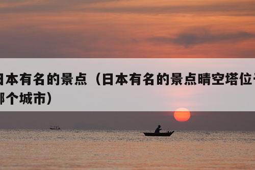 日本有名的景点（日本有名的景点晴空塔位于哪个城市）