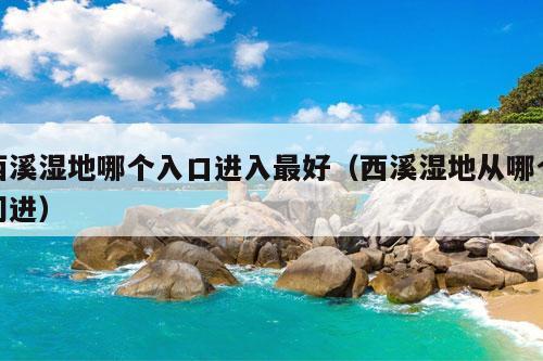 西溪湿地哪个入口进入最好（西溪湿地从哪个门进）