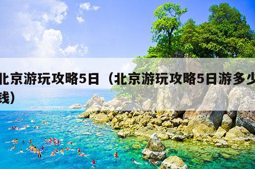 北京游玩攻略5日（北京游玩攻略5日游多少钱）