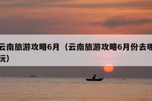 云南旅游攻略6月（云南旅游攻略6月份去哪玩）