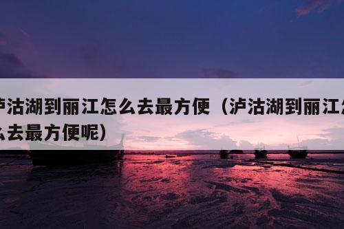 泸沽湖到丽江怎么去最方便（泸沽湖到丽江怎么去最方便呢）