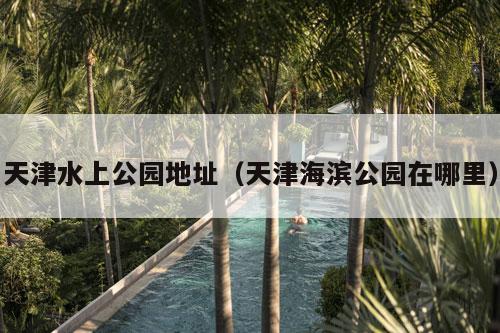 天津水上公园地址（天津海滨公园在哪里）