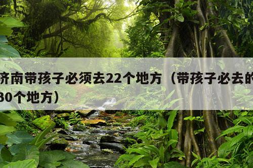 济南带孩子必须去22个地方（带孩子必去的30个地方）