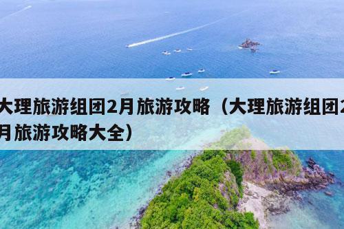 大理旅游组团2月旅游攻略（大理旅游组团2月旅游攻略大全）