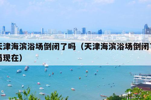 天津海滨浴场倒闭了吗（天津海滨浴场倒闭了吗现在）