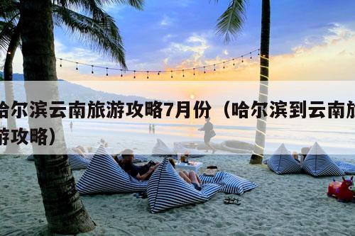 哈尔滨云南旅游攻略7月份（哈尔滨到云南旅游攻略）