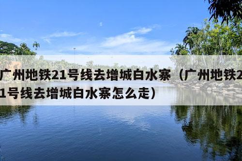 广州地铁21号线去增城白水寨（广州地铁21号线去增城白水寨怎么走）