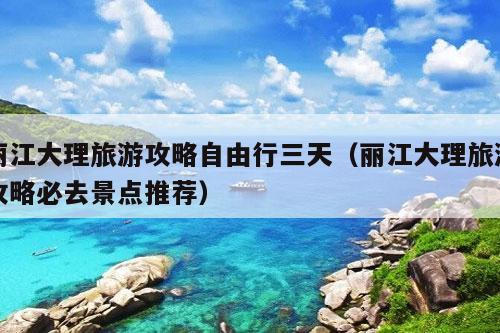 丽江大理旅游攻略自由行三天（丽江大理旅游攻略必去景点推荐）