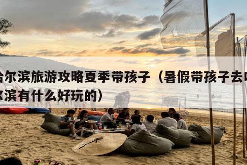 哈尔滨旅游攻略夏季带孩子（暑假带孩子去哈尔滨有什么好玩的）