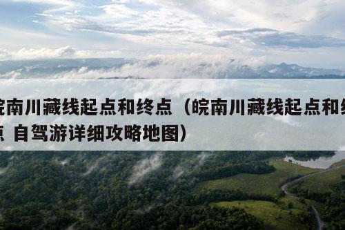 皖南川藏线起点和终点（皖南川藏线起点和终点 自驾游详细攻略地图）