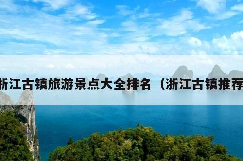 浙江古镇旅游景点大全排名（浙江古镇推荐）