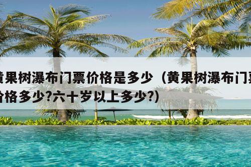 黄果树瀑布门票价格是多少（黄果树瀑布门票价格多少?六十岁以上多少?）