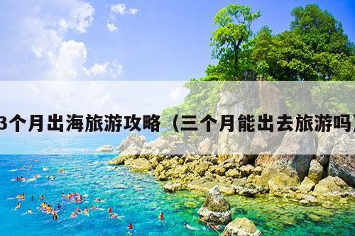 3个月出海旅游攻略（三个月能出去旅游吗）