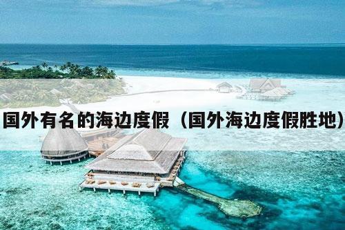 国外有名的海边度假（国外海边度假胜地）