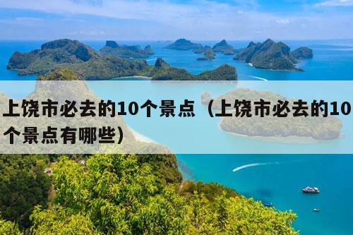 上饶市必去的10个景点（上饶市必去的10个景点有哪些）