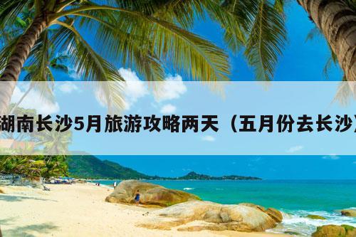 湖南长沙5月旅游攻略两天（五月份去长沙）