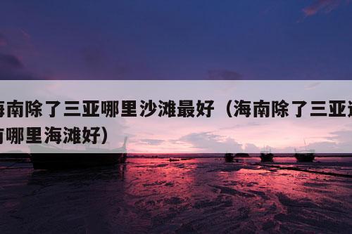 海南除了三亚哪里沙滩最好（海南除了三亚还有哪里海滩好）