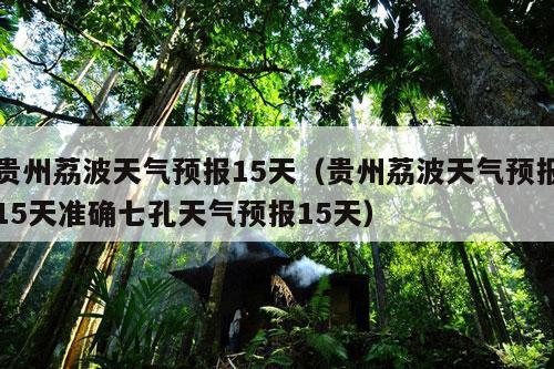 贵州荔波天气预报15天（贵州荔波天气预报15天准确七孔天气预报15天）