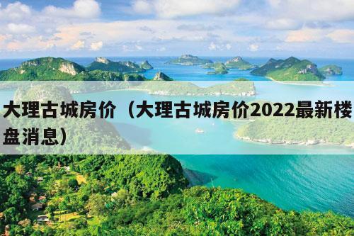 大理古城房价（大理古城房价2022最新楼盘消息）