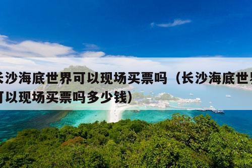 长沙海底世界可以现场买票吗（长沙海底世界可以现场买票吗多少钱）