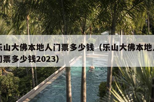 乐山大佛本地人门票多少钱（乐山大佛本地人门票多少钱2023）